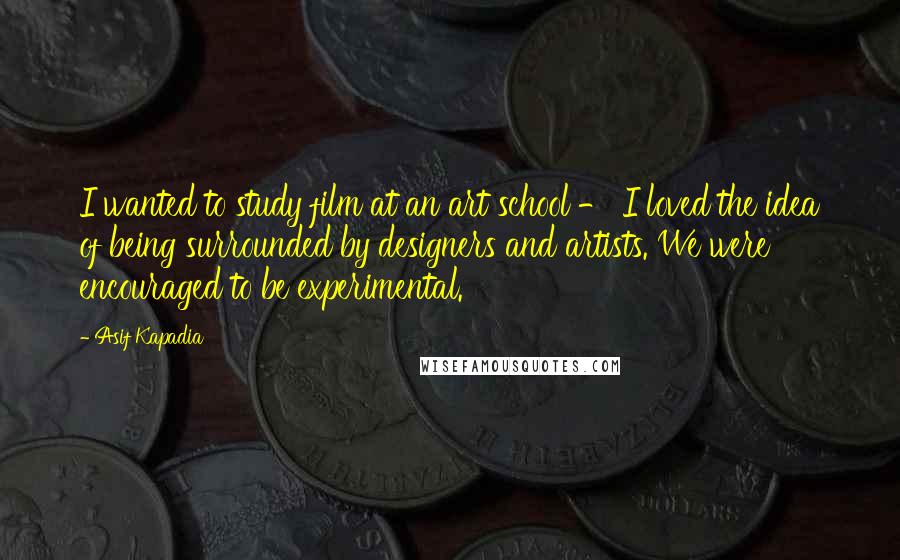 Asif Kapadia Quotes: I wanted to study film at an art school - I loved the idea of being surrounded by designers and artists. We were encouraged to be experimental.