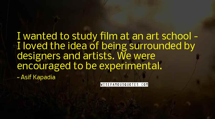 Asif Kapadia Quotes: I wanted to study film at an art school - I loved the idea of being surrounded by designers and artists. We were encouraged to be experimental.