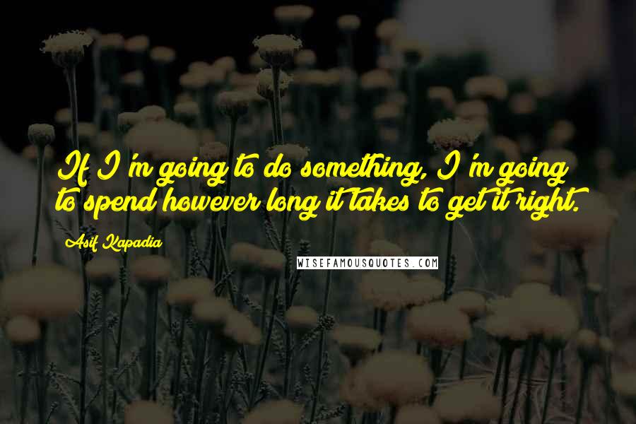 Asif Kapadia Quotes: If I'm going to do something, I'm going to spend however long it takes to get it right.