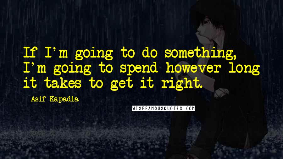 Asif Kapadia Quotes: If I'm going to do something, I'm going to spend however long it takes to get it right.