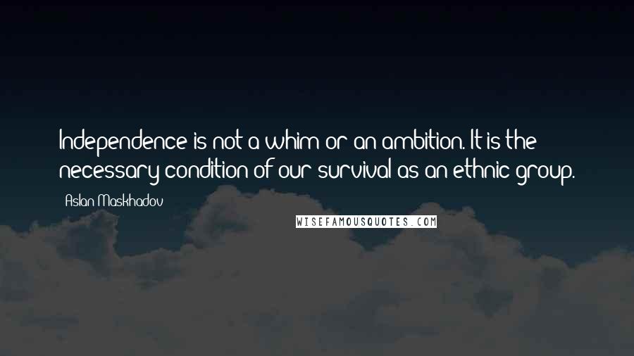 Aslan Maskhadov Quotes: Independence is not a whim or an ambition. It is the necessary condition of our survival as an ethnic group.