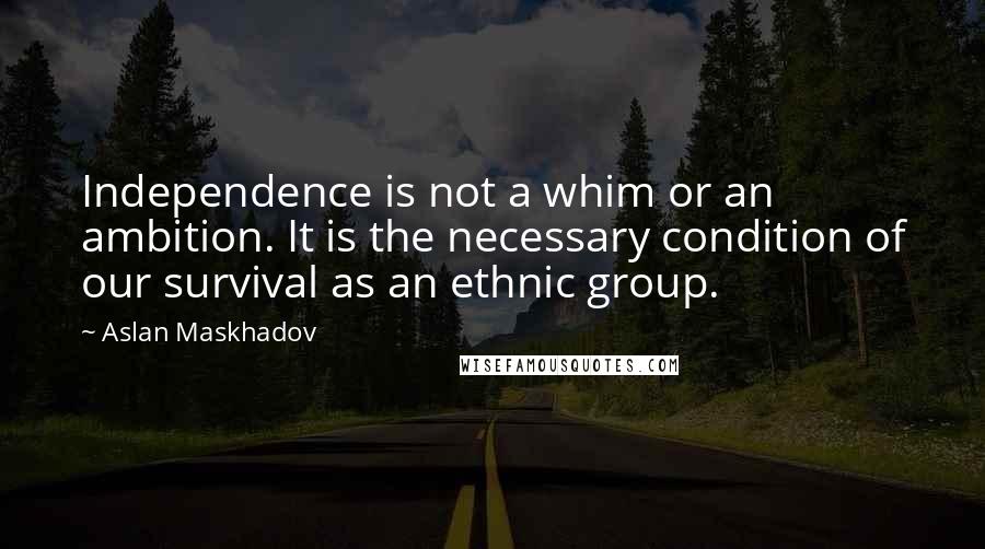 Aslan Maskhadov Quotes: Independence is not a whim or an ambition. It is the necessary condition of our survival as an ethnic group.