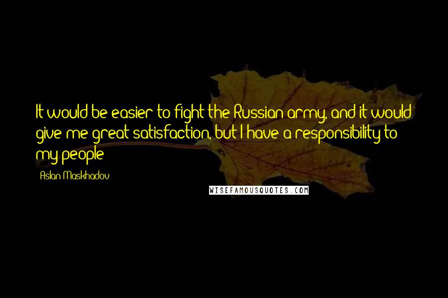 Aslan Maskhadov Quotes: It would be easier to fight the Russian army, and it would give me great satisfaction, but I have a responsibility to my people