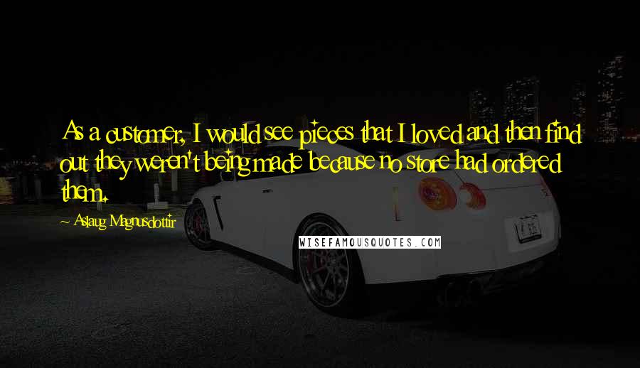 Aslaug Magnusdottir Quotes: As a customer, I would see pieces that I loved and then find out they weren't being made because no store had ordered them.