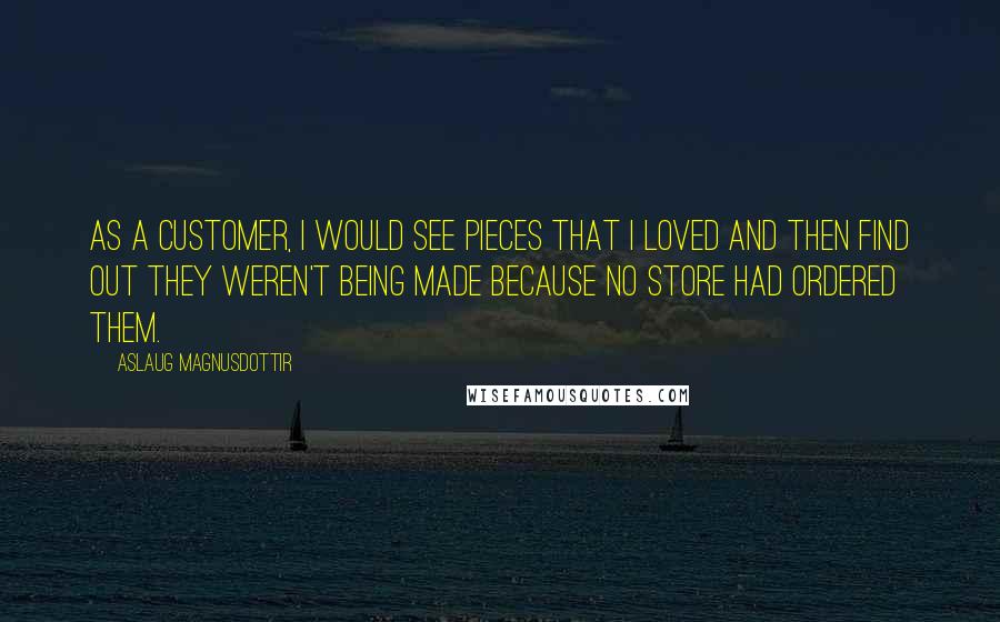 Aslaug Magnusdottir Quotes: As a customer, I would see pieces that I loved and then find out they weren't being made because no store had ordered them.