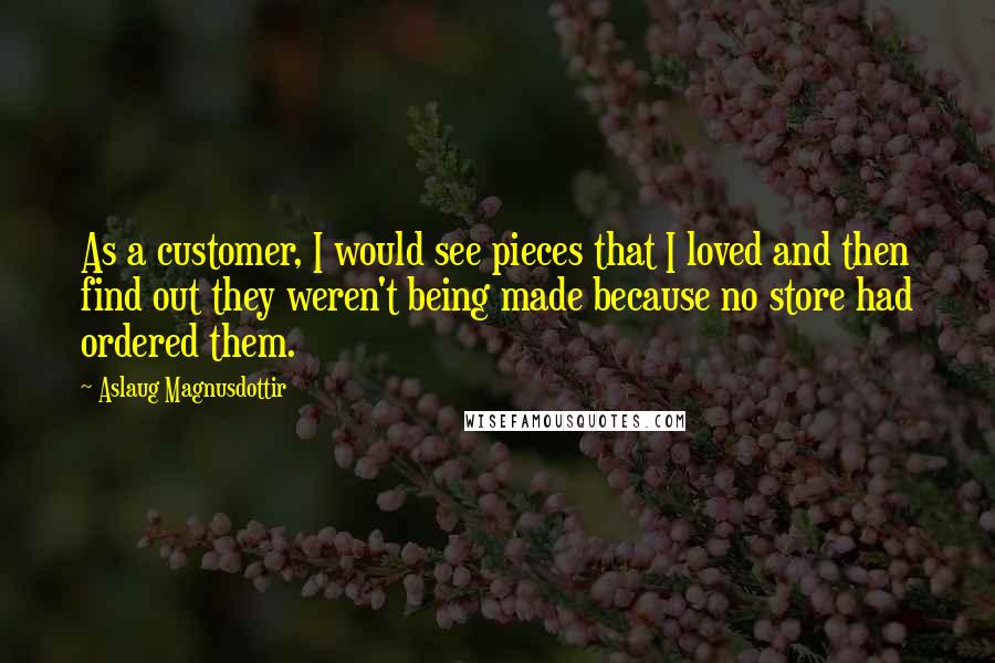 Aslaug Magnusdottir Quotes: As a customer, I would see pieces that I loved and then find out they weren't being made because no store had ordered them.