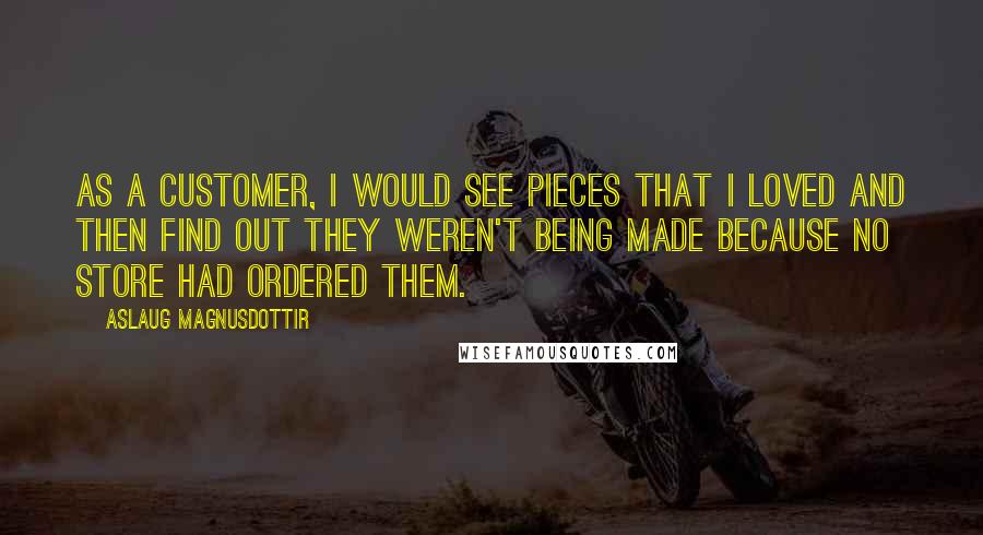 Aslaug Magnusdottir Quotes: As a customer, I would see pieces that I loved and then find out they weren't being made because no store had ordered them.