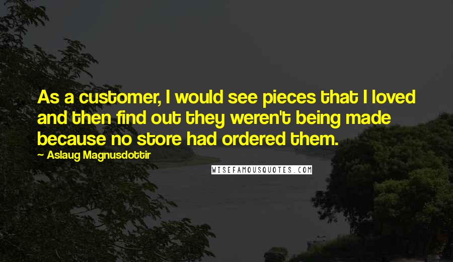 Aslaug Magnusdottir Quotes: As a customer, I would see pieces that I loved and then find out they weren't being made because no store had ordered them.