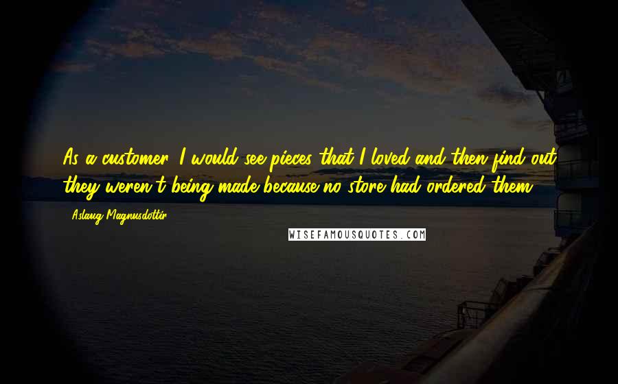 Aslaug Magnusdottir Quotes: As a customer, I would see pieces that I loved and then find out they weren't being made because no store had ordered them.