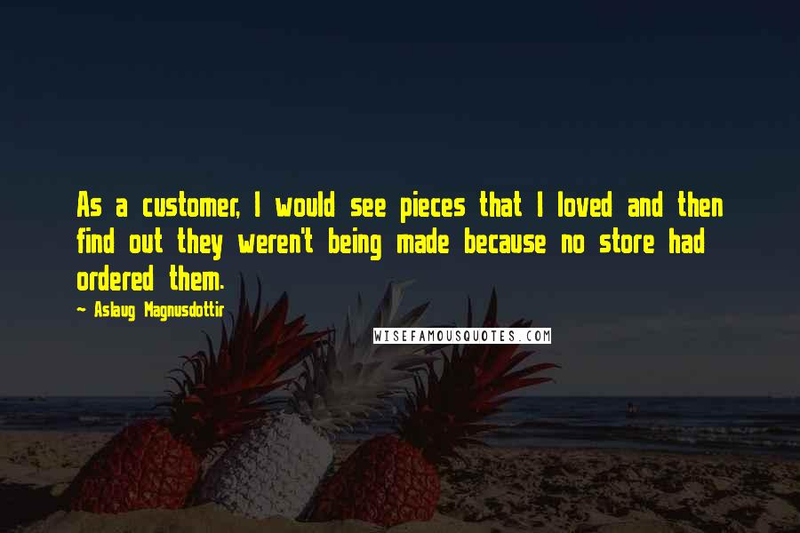 Aslaug Magnusdottir Quotes: As a customer, I would see pieces that I loved and then find out they weren't being made because no store had ordered them.