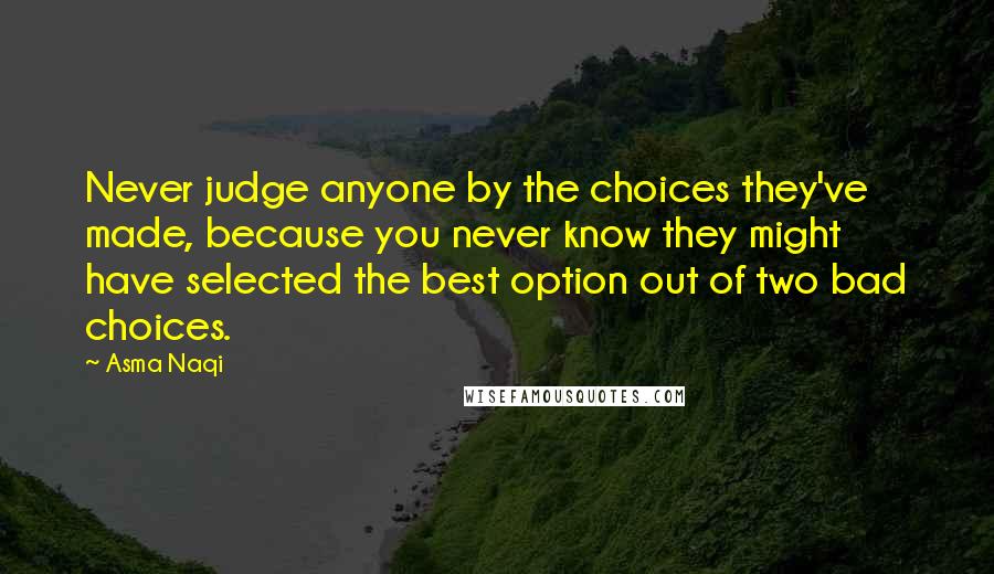 Asma Naqi Quotes: Never judge anyone by the choices they've made, because you never know they might have selected the best option out of two bad choices.