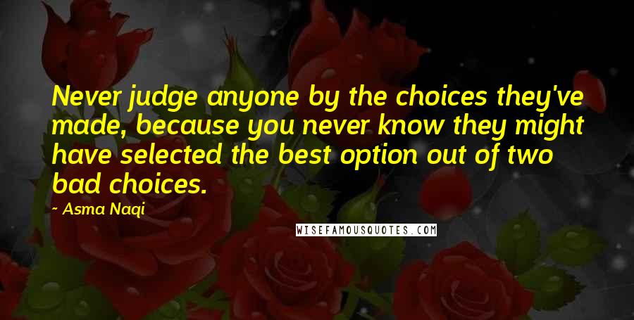 Asma Naqi Quotes: Never judge anyone by the choices they've made, because you never know they might have selected the best option out of two bad choices.