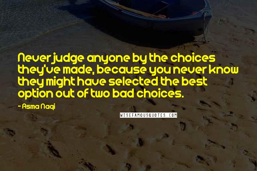 Asma Naqi Quotes: Never judge anyone by the choices they've made, because you never know they might have selected the best option out of two bad choices.