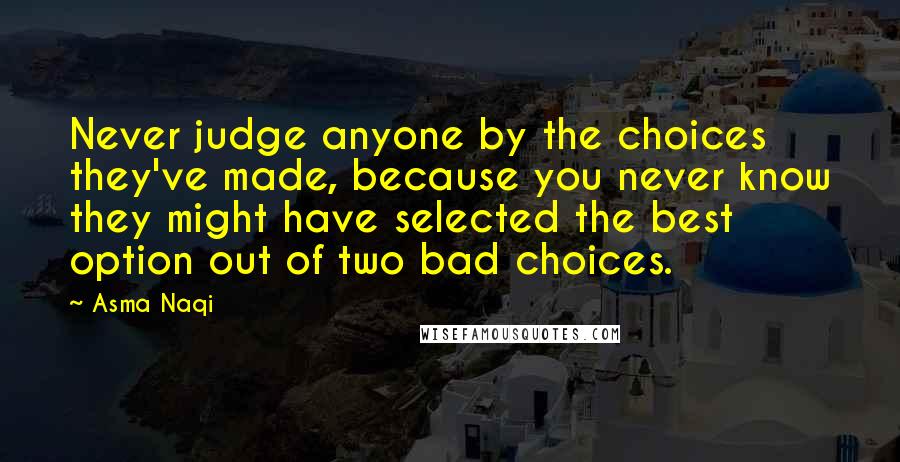 Asma Naqi Quotes: Never judge anyone by the choices they've made, because you never know they might have selected the best option out of two bad choices.