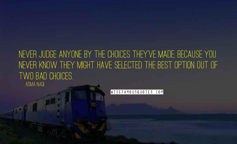 Asma Naqi Quotes: Never judge anyone by the choices they've made, because you never know they might have selected the best option out of two bad choices.