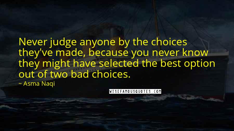 Asma Naqi Quotes: Never judge anyone by the choices they've made, because you never know they might have selected the best option out of two bad choices.