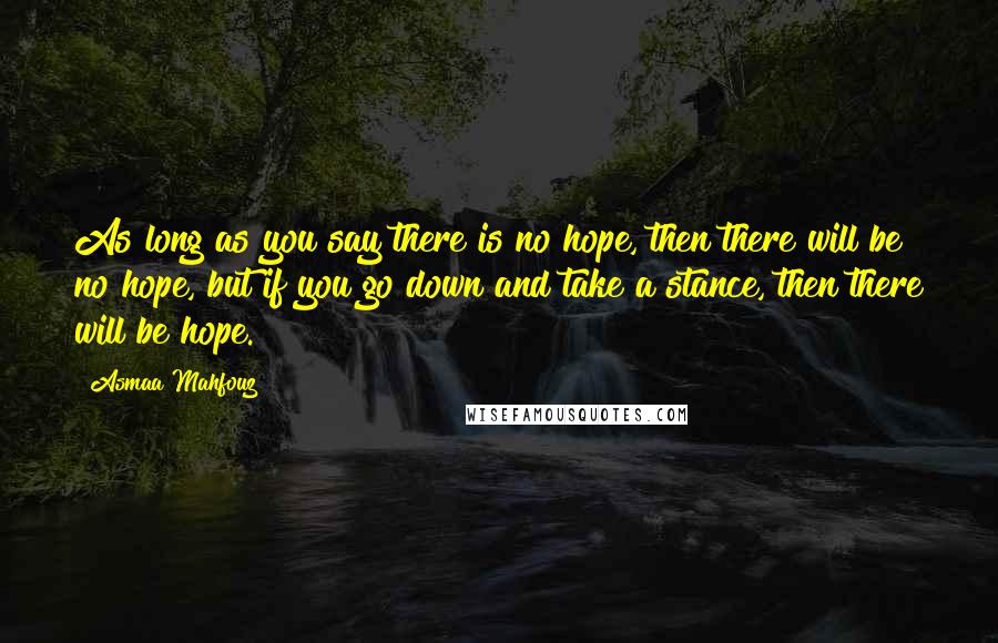 Asmaa Mahfouz Quotes: As long as you say there is no hope, then there will be no hope, but if you go down and take a stance, then there will be hope.