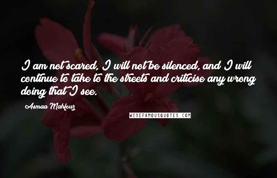 Asmaa Mahfouz Quotes: I am not scared, I will not be silenced, and I will continue to take to the streets and criticise any wrong doing that I see.