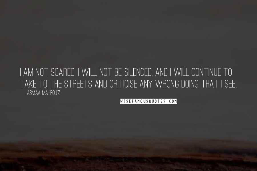 Asmaa Mahfouz Quotes: I am not scared, I will not be silenced, and I will continue to take to the streets and criticise any wrong doing that I see.