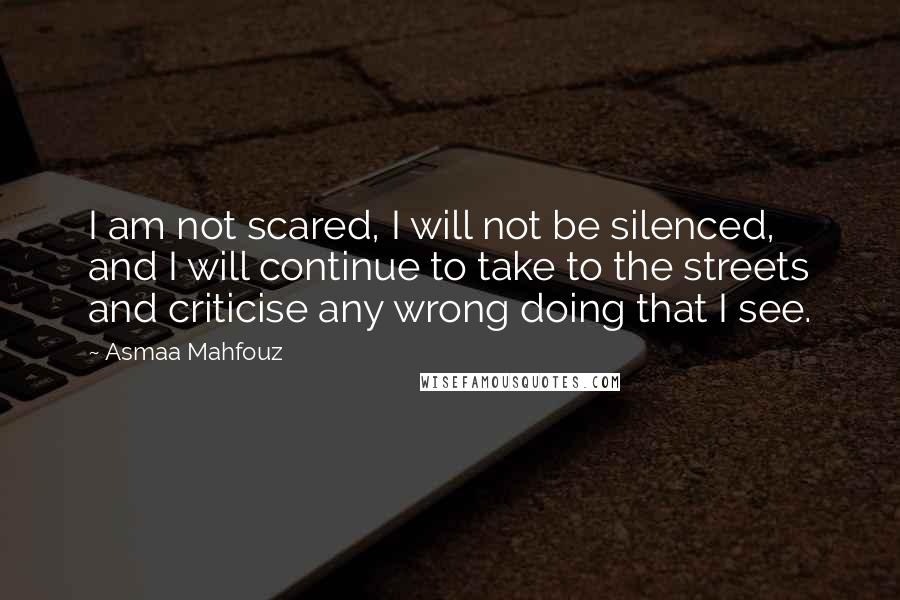 Asmaa Mahfouz Quotes: I am not scared, I will not be silenced, and I will continue to take to the streets and criticise any wrong doing that I see.