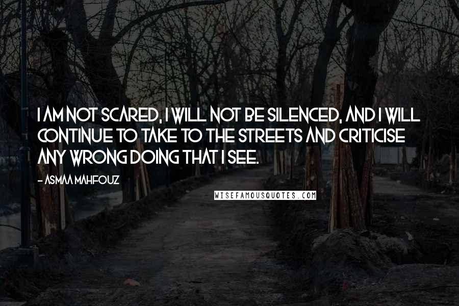 Asmaa Mahfouz Quotes: I am not scared, I will not be silenced, and I will continue to take to the streets and criticise any wrong doing that I see.