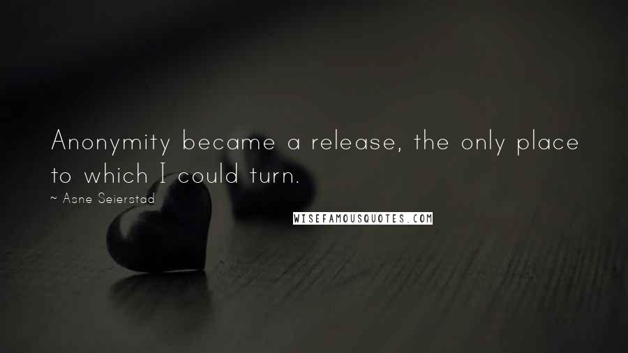 Asne Seierstad Quotes: Anonymity became a release, the only place to which I could turn.