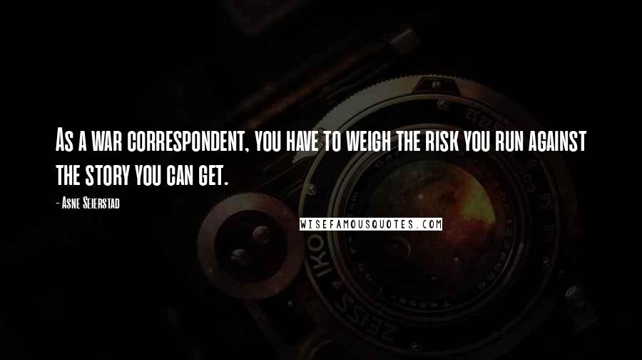Asne Seierstad Quotes: As a war correspondent, you have to weigh the risk you run against the story you can get.