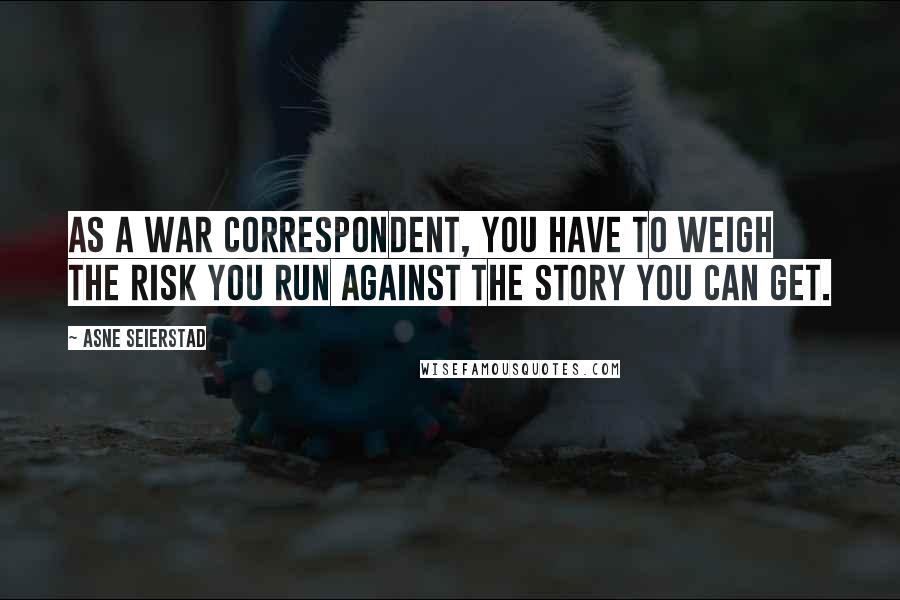 Asne Seierstad Quotes: As a war correspondent, you have to weigh the risk you run against the story you can get.
