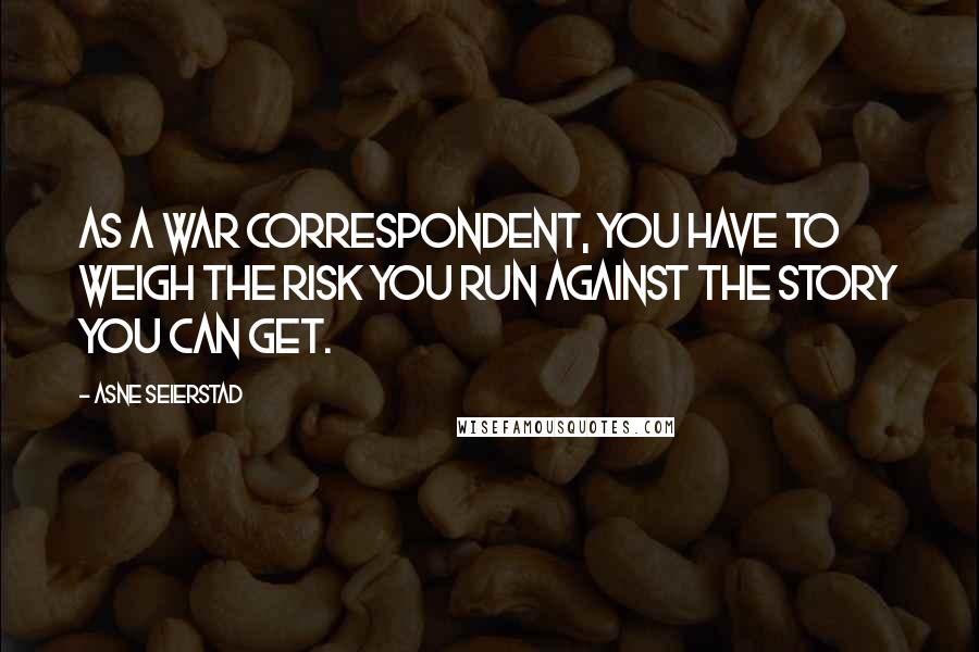 Asne Seierstad Quotes: As a war correspondent, you have to weigh the risk you run against the story you can get.