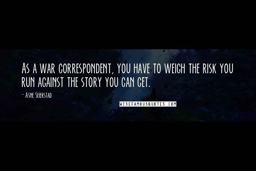 Asne Seierstad Quotes: As a war correspondent, you have to weigh the risk you run against the story you can get.