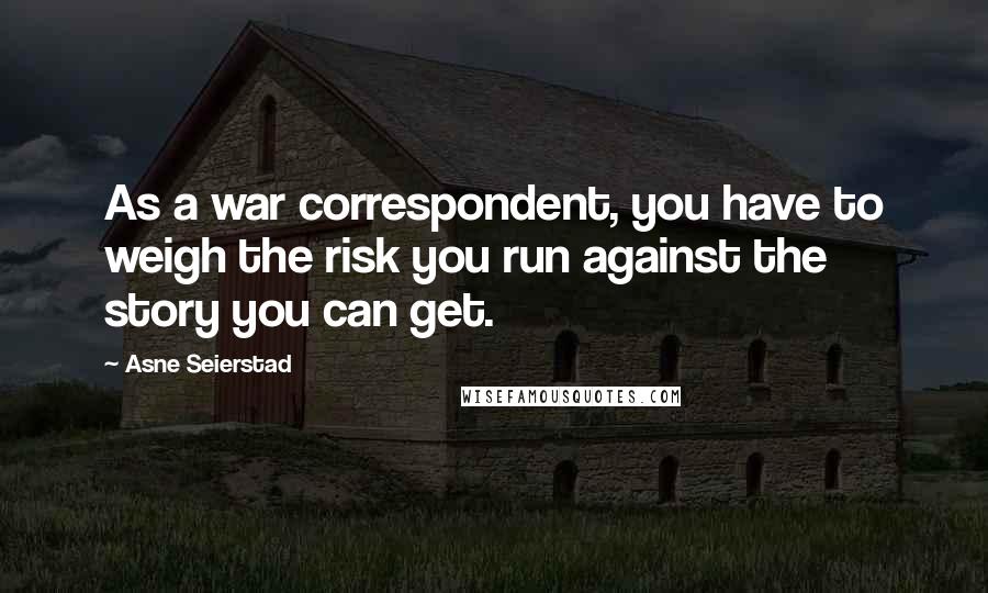 Asne Seierstad Quotes: As a war correspondent, you have to weigh the risk you run against the story you can get.