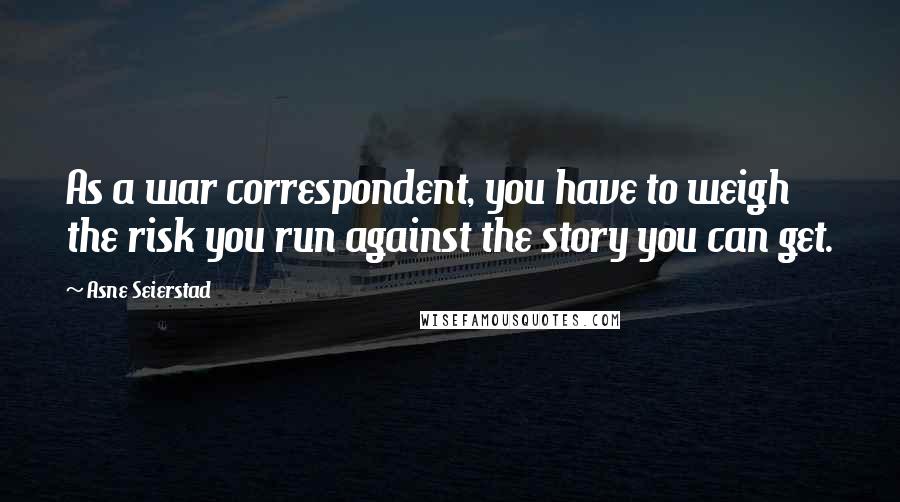 Asne Seierstad Quotes: As a war correspondent, you have to weigh the risk you run against the story you can get.