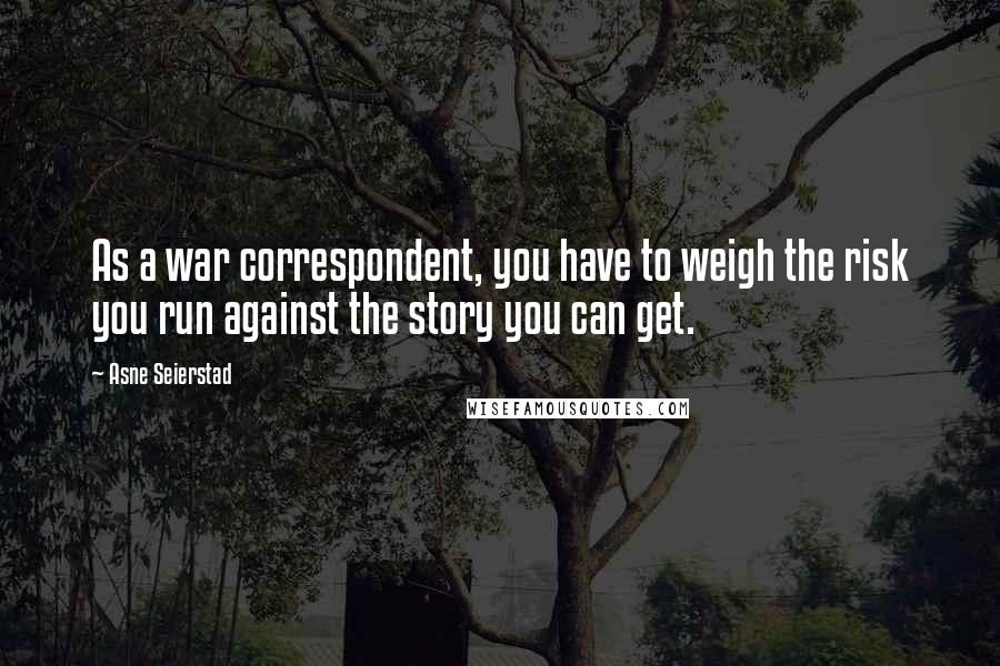 Asne Seierstad Quotes: As a war correspondent, you have to weigh the risk you run against the story you can get.