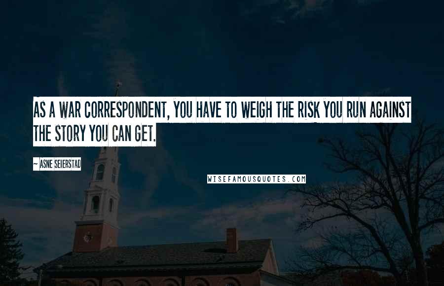 Asne Seierstad Quotes: As a war correspondent, you have to weigh the risk you run against the story you can get.