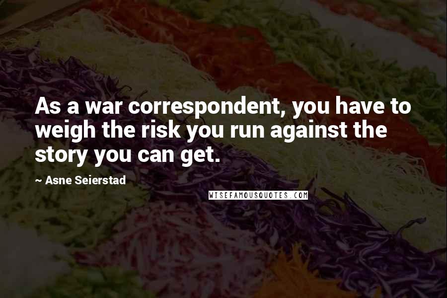 Asne Seierstad Quotes: As a war correspondent, you have to weigh the risk you run against the story you can get.