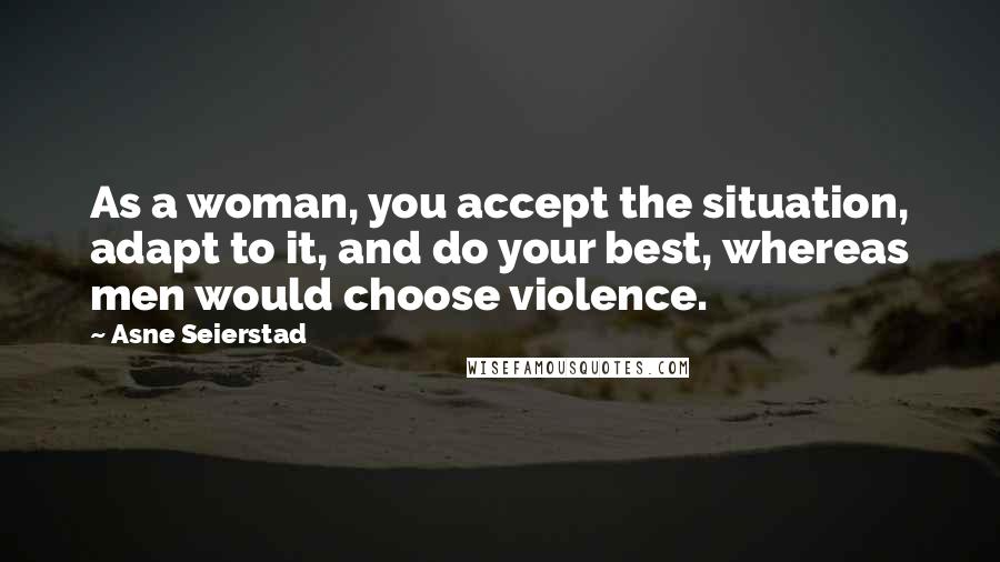 Asne Seierstad Quotes: As a woman, you accept the situation, adapt to it, and do your best, whereas men would choose violence.