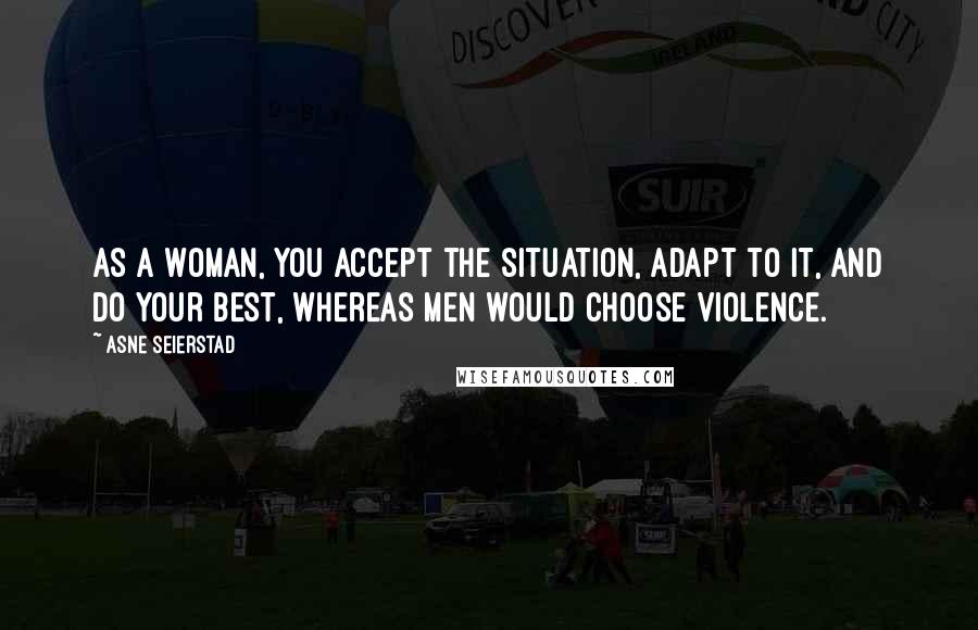 Asne Seierstad Quotes: As a woman, you accept the situation, adapt to it, and do your best, whereas men would choose violence.