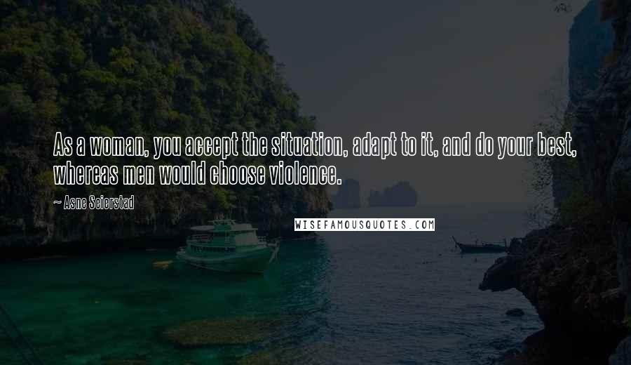 Asne Seierstad Quotes: As a woman, you accept the situation, adapt to it, and do your best, whereas men would choose violence.