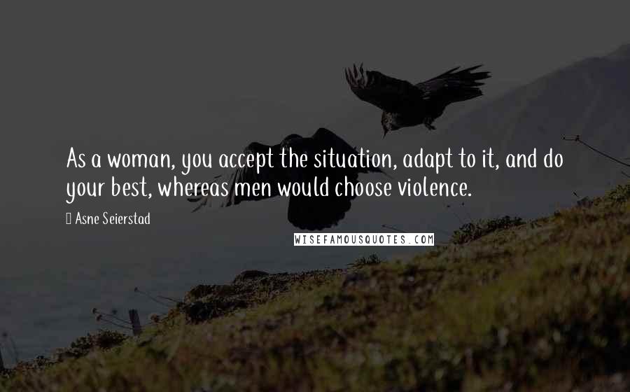 Asne Seierstad Quotes: As a woman, you accept the situation, adapt to it, and do your best, whereas men would choose violence.