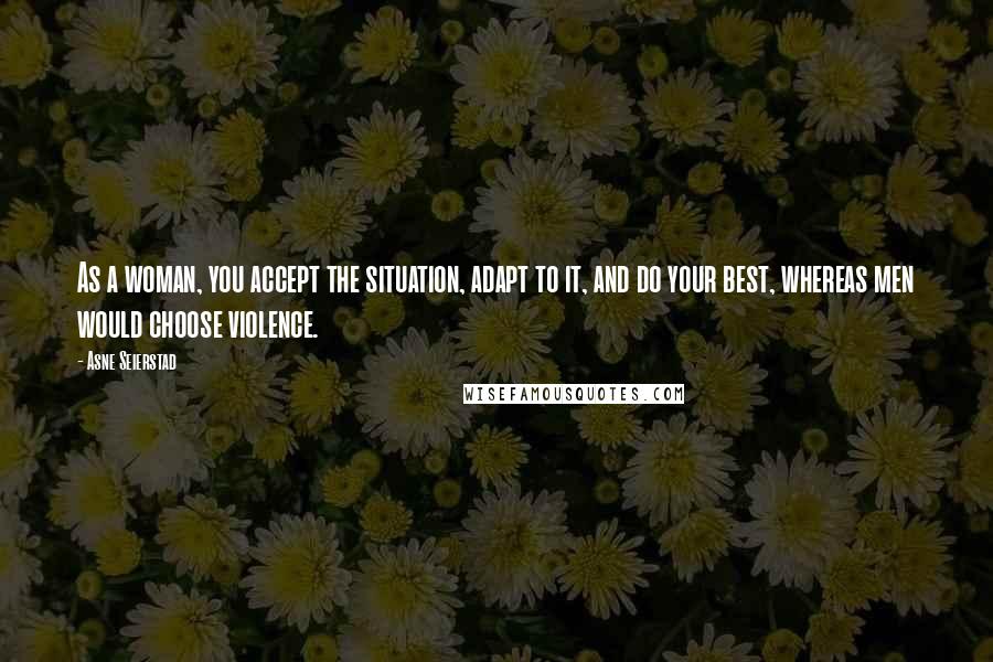Asne Seierstad Quotes: As a woman, you accept the situation, adapt to it, and do your best, whereas men would choose violence.