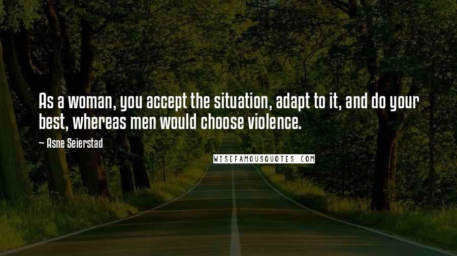 Asne Seierstad Quotes: As a woman, you accept the situation, adapt to it, and do your best, whereas men would choose violence.