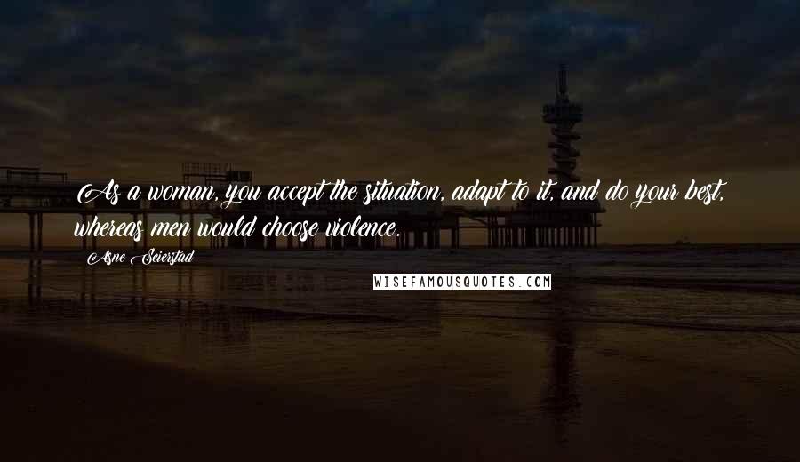 Asne Seierstad Quotes: As a woman, you accept the situation, adapt to it, and do your best, whereas men would choose violence.
