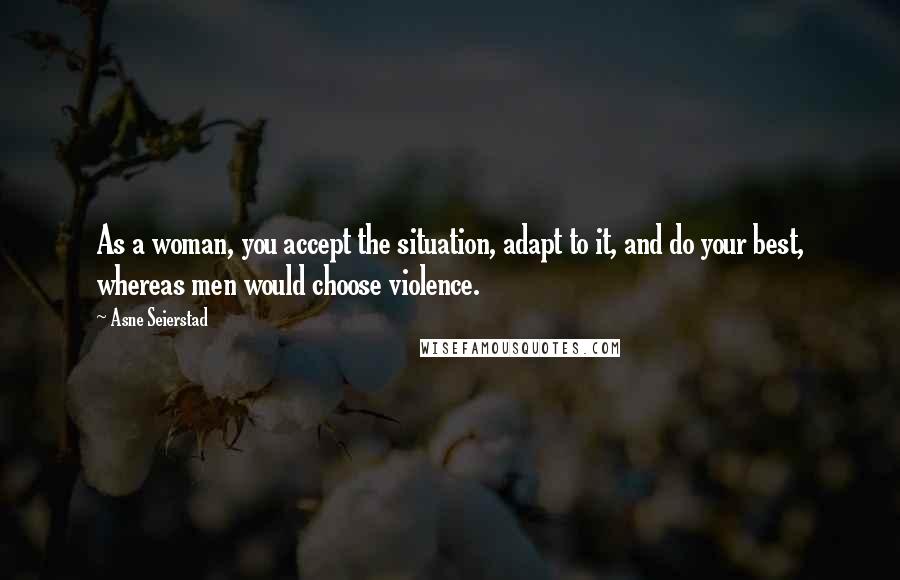 Asne Seierstad Quotes: As a woman, you accept the situation, adapt to it, and do your best, whereas men would choose violence.