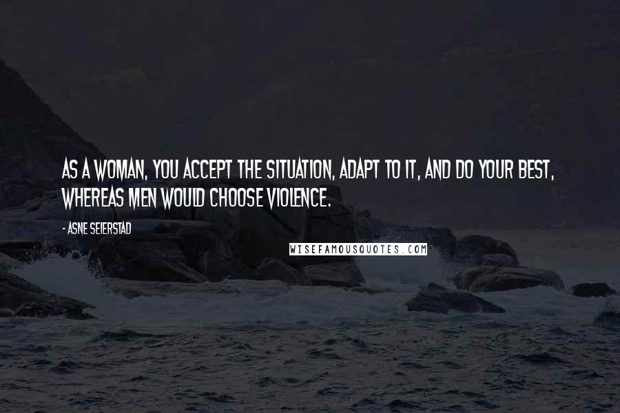 Asne Seierstad Quotes: As a woman, you accept the situation, adapt to it, and do your best, whereas men would choose violence.