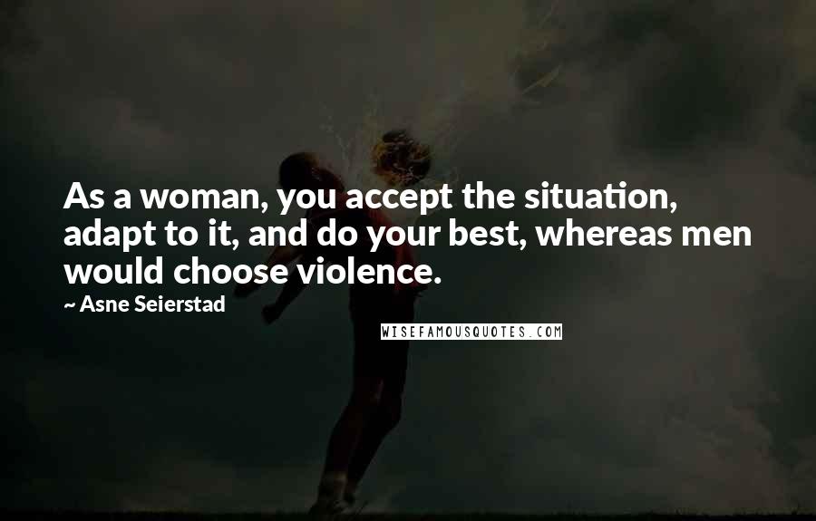 Asne Seierstad Quotes: As a woman, you accept the situation, adapt to it, and do your best, whereas men would choose violence.