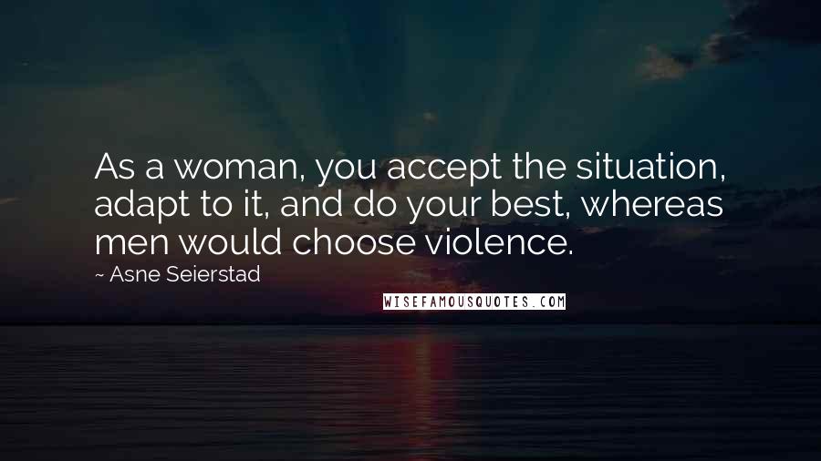 Asne Seierstad Quotes: As a woman, you accept the situation, adapt to it, and do your best, whereas men would choose violence.