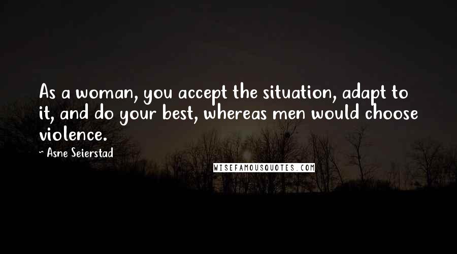 Asne Seierstad Quotes: As a woman, you accept the situation, adapt to it, and do your best, whereas men would choose violence.