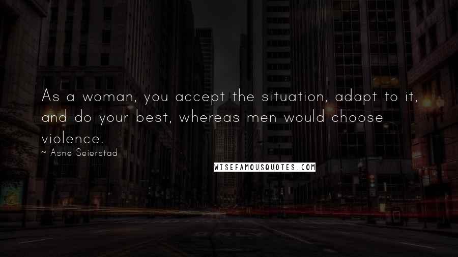 Asne Seierstad Quotes: As a woman, you accept the situation, adapt to it, and do your best, whereas men would choose violence.