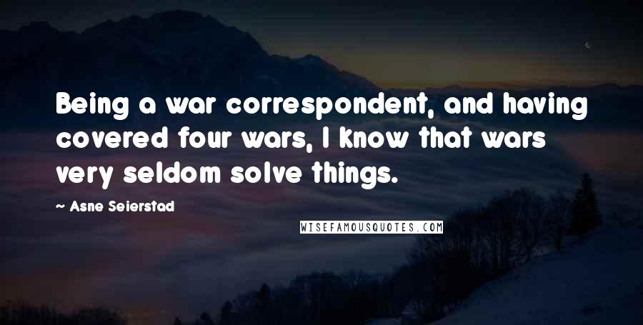 Asne Seierstad Quotes: Being a war correspondent, and having covered four wars, I know that wars very seldom solve things.
