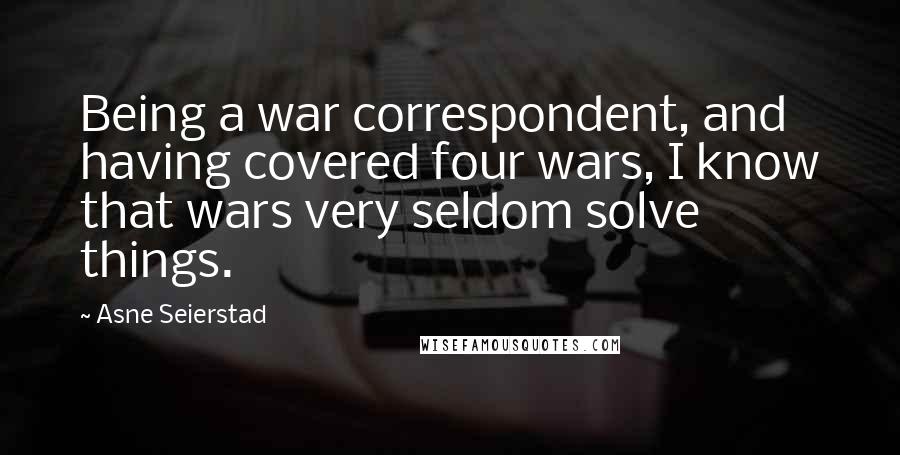 Asne Seierstad Quotes: Being a war correspondent, and having covered four wars, I know that wars very seldom solve things.